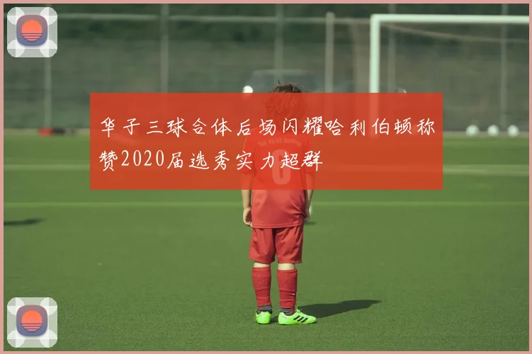 华子三球合体后场闪耀哈利伯顿称赞2020届选秀实力超群