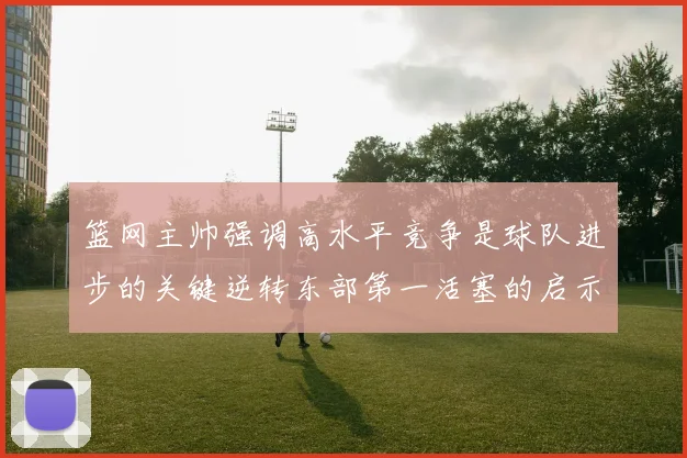 篮网主帅强调高水平竞争是球队进步的关键逆转东部第一活塞的启示