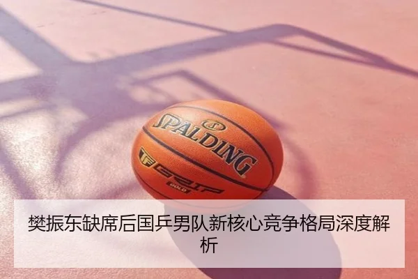 樊振东缺席后国乒男队新核心竞争格局深度解析