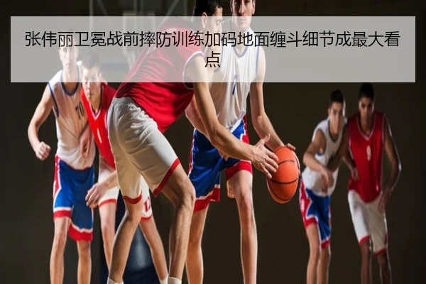 张伟丽卫冕战前摔防训练加码地面缠斗细节成最大看点